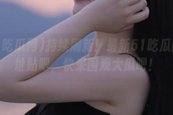 持续刷新！最新51吃瓜网地址贴吧，快来围观大瓜吧！
