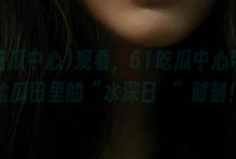 观看，61吃瓜中心带你体验瓜田里的“水深日靜”时刻！