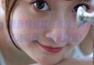 最新网站就在这里，91cg链接直达瓜田，快来围观！
