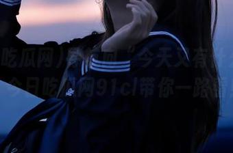 导航向“今天又有什么瓜”，今日吃瓜网91cl带你一路看！