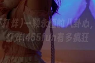 一颗永恒的八卦心，黑料不打烊.455fun有多疯狂