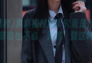 黑料福利网页究竟是什么神奇魅力，明明也不必“无聊”到这种程度…